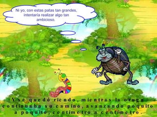 Ni yo, con estas patas tan grandes, intentaría realizar algo tan ambicioso.   Y se quedó riendo, mientras la oruga continuaba su camino, avanzando poquito a poquito, centímetro a centímetro. 