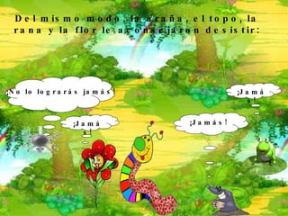 ¡ No lo lograrás jamás !   ¡ Jamás ! Del mismo modo, la araña, el topo, la rana y la flor le aconsejaron desistir: ¡ Jamás ! ¡ Jamás ! 