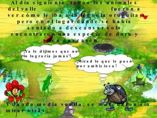 Al día siguiente, todos los animales del valle  fueron a ver cómo le iba a la locuela oruguita, pero en el lugar donde se había sentado a descansar solo encontraron una especie de duro y feo cascarón. ¡ Mirad lo que le pasó  por ambiciosa !   ¡ Ya le dijimos que no  lo lograría jamás !   Y dando media vuelta, se marcharon sin mirar atrás. 
