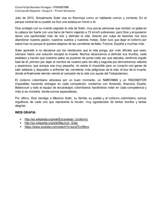 Cesar Felipe Narváez Venegas – 97043007088 
Ciencias del Deporte – Grupo A – Primer Semestre 
Julio de 2012. Actualmente Soler vive en Ramiriqui como un habitante común y corriente. En el 
parque central de su pueblo se hizo una estatua en honor a él. 
Dios protegió con su mando sagrado la vida de Soler, muy pocas personas que reciben un golpe en 
la cabeza tan fuerte con una barra de hierro viajando a 72 kms/h sobreviven, pero Dios y el quisieron 
darse una oportunidad más de vivir y disfrutar la vida. Aveces por culpa de lesiones nos toca 
abandonar nuestra pasión, nuestros sueños y nuestras metas, Soler tuvo que dejar el ciclismo por 
salud mas no porque él quisiera alejarse de las carreteras de Italia, Francia, España y muchas más. 
Soler aprendió a no decaerse por los obstáculos que la vida ponga, por más difíciles que sean, 
siempre habrá una solución excepto la muerte. Muchos alcanzamos a disfrutar sus triunfos, cada 
pedalazo y hacían que nuestros pelos se pusieran de punta cada vez que atacaba, sentimos orgullo 
total de él, primero por dejar el nombre de nuestro país tan alto y segundo por demostrarnos valentía 
y esperanza, que aunque sea muy pequeña, no existe lo imposible para un corazón con ganas de 
salir adelante y dispuesto a enfrentar las carreteras más peligrosas de la vida, el tour de la muerte, 
donde el finalmente derroto siendo el campeón de la vida con ayuda del Todopoderoso. 
El ciclismo colombiano atraviesa por un buen momento, un NAIROMAN y un RIGONEITOR 
imparables haciendo estragos en cada competición, contamos con Arreondo, Anacona, Duarte, 
Betancourt y todo el equipo de escarabajos colombianos haciéndose notar en cada competencia y 
más si es montaña donde somos especialistas. 
Por último, Dios bendiga a Mauricio Soler, su familia, su pueblo y el ciclismo colombiano, somos 
orgullosos de cada uno que representa la tricolor, muy agradecidos de tantos triunfos y tantas 
alegrías. 
WEB GRAFIA 
 http://es.wikipedia.org/wiki/Escarabajo_(ciclismo) 
 http://es.wikipedia.org/wiki/Mauricio_Soler 
 https://www.youtube.com/watch?v=wzy2Tzr58ms 
