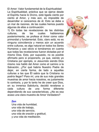 El Amor: Valor fundamental de la Espiritualidad
La Espiritualidad, práctica que se ejerce desde
el Espíritu hacia lo Divino, está ligada ciento por
ciento al Amor, y más aún, es imposible de
desarrollar si carecemos de él. Esto se debe a
un mar de razones, de las cuales hemos puesto
algunas de ellas a continuación:
1) En todas las revelaciones de las distintas
culturas,     de     las     cuales    hablaremos
posteriormente, se profesa al Amor como valor
primordial y fundamental. Esto, claro está, no es
ninguna coincidencia y menos aún un acuerdo
entre culturas, es algo natural en todos los Seres
Humanos y casi obvio si tomáramos en cuenta
que todas las revelaciones fueron dictadas por el
mismo Dios. Esto, por supuesto, no es posible
afirmarlo pero si proponerlo, ya que, siendo yo
Cristiana por ejemplo, si Jesucristo siendo Dios
mismo nos habló del Amor como el camino a la
Salvación, ¿Por qué habría Nuestro Padre de
dejar, en cierta forma, de lado a aquellas
culturas a las que Él sabía que la Cristiana no
podría llegar? Para mí, una de sus más grandes
muestras de amor hacia nosotros, es justamente
lo contrario, y por lo tanto he de creer que Dios,
en su inmensa Sabiduría, decidió revelarse a
cada cultura de una forma diferente
dependiendo de sus características, ¿No es esa
acaso una clara muestra de Amor Verdadero?

   Zen
   Una vida de humildad,
   una vida de trabajo,
   una vida de servicio,
   una vida de oración y gratitud,
   y una vida de meditación.
 