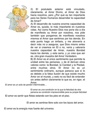 2) El postulado anterior está vinculado,
                         claramente, al Amor Divino, al Amor de Dios
                         hacia nosotros, pero ¿Por qué es tan importante
                         para los Seres Humanos desarrollar la capacidad
                         de Amar?
                         A) El desarrollo de nuestra enorme capacidad de
                         Amar es, quizás, lo más importante en nuestras
                         vidas. Así como Nuestro Dios nos pone día a día
                         de manifiesto su Amor por nosotros, nos pide
                         también que pongamos de manifiesto nosotros
                         mismos el Amor que sentimos por los demás. En
                         este punto hago un énfasis, y me atrevería a
                         decir más no a asegurar, que Dios mismo antes
                         de ver si creemos en Él o no, vería y valoraría
                         nuestra capacidad de Amar, nuestra Bondad
                         hacia los demás, y esta sería, y yo creo que así
                         es, otra gran muestra del Amor Verdadero.
                         B) El Amor es el único sentimiento que permite la
                         unidad entre las personas, y de él derivan otros
                         valores como: la Bondad, la Caridad y la Piedad,
                         entre muchos otros. El Amor no es un
                         sentimiento ordinario, aunque parezca que si lo
                         es debido a la falsa ilusión de que existe mucho
                         Amor en el mundo, y esto no es fácil de entender
                         sin antes definir claramente lo que es, en rigor, el
                         Amor.
El amor es un acto de perdón interminable…

                         El amor es una condición en la que la felicidad de otra
                         persona es condición imprescindible para su propia felicidad
El amor es sentir que flotas estando con los pies en el piso.

                     El amor es sentirse libre solo con los lazos del amor.

El amor es la energía mas fuerte del universo.
 