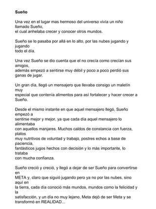 Sueño

Una vez en el lugar mas hermoso del universo vivía un niño
llamado Sueño,
el cual anhelaba crecer y conocer otros mundos.

Sueño se lo pasaba por allá en lo alto, por las nubes jugando y
jugando
todo el día.

Una vez Sueño se dio cuenta que el no crecía como crecían sus
amigos,
además empezó a sentirse muy débil y poco a poco perdió sus
ganas de jugar.

Un gran día, llegó un mensajero que llevaba consigo un maletín
muy
especial que contenía alimentos para así fortalecer y hacer crecer a
Sueño.

Desde el mismo instante en que aquel mensajero llegó, Sueño
empezó a
sentirse mejor y mejor, ya que cada día aquel mensajero lo
alimentaba
con aquellos manjares. Muchos caldos de constancia con fuerza,
platos
muy nutritivos de voluntad y trabajo, postres echos a base de
paciencia,
fantásticos jugos hechos con decisión y lo más importante, lo
trataba
con mucha confianza.

Sueño creció y creció, y llegó a dejar de ser Sueño para convertirse
en
META y, claro que siguió jugando pero ya no por las nubes, sino
aquí en
la tierra, cada día conoció más mundos, mundos como la felicidad y
la
satisfacción, y un día no muy lejano, Meta dejó de ser Meta y se
transformó en REALIDAD...
 