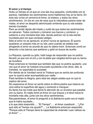 El amor y el tiempo
Hubo un tiempo en el que en una isla muy pequeña, confundida con el
paraíso, habitaban los sentimientos como habitamos hoy en la tierra. En
esta isla vivían en armonía el Amor, la tristeza, y todos los otros
sentimientos. Un día en uno de esos que la naturaleza parece estar de
malas, el amor se despertó aterrorizado sintiendo que su isla estaba
siendo inundada.
Pero se olvidó rápido del miedo y cuidó de que todos los sentimientos
se salvaran. Todos corrieron y tomaron sus barcos y corrieron, y
subieron a una montaña bien alta, donde podrían ver la isla siendo
inundada pero sin que corriesen peligro.
Sólo el amor no se apresuró, el amor nunca se apresura. Él quería
quedarse un poquito más en su isla, pero cuando se estaba casi
ahogando el amor se acordó de que no debía morir. Entonces corrió en
dirección a los barcos que partieron y gritó en busca de auxilio.

La Riqueza, oyendo su grito, trató luego de responder que no podría
llevarlo ya que con el oro y con la plata que cargaba temía que su barco
se hundiera.
Pasó entonces la Vanidad que también dijo que no podría ayudarlo, una
vez que el amor se hubiese ensuciado ayudando a los otros, ella, la
Vanidad, no soportaba la suciedad.
Por detrás de la Vanidad venía la Tristeza que se sentía tan profunda
que no quería estar acompañada por nadie.
Pasó también la Alegría, pero ésta tan alegre estaba que no oyó la
súplica del amor.
Sin esperanza el Amor se sentó sobre la última piedra que todavía se
veía sobre la superficie del agua y comenzó a menguar.
Su llanto fue tan triste que llamó la atención de un anciano que pasaba
con su barco. El viejito tomó al Amor en sus brazos y lo llevó hacia la
montaña más alta, junto con los otros sentimientos.
Recuperándose, el amor le preguntó a la Sabiduría quién era el viejito
que le había ayudado...
a lo que ésta respondió..... "El Tiempo"..... el Amor cuestionó: ..."¿Por
qué sólo el Tiempo me ayudó?".... La Sabiduría entonces respondió:
"Porque sólo el Tiempo tiene la capacidad de entender cuan valioso es
el Amor" ....
 