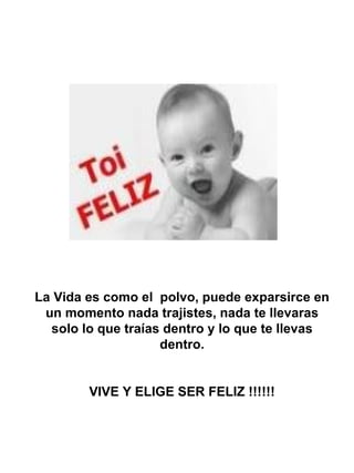 La Vida es como el polvo, puede exparsirce en
 un momento nada trajistes, nada te llevaras
  solo lo que traías dentro y lo que te llevas
                    dentro.


        VIVE Y ELIGE SER FELIZ !!!!!!
 