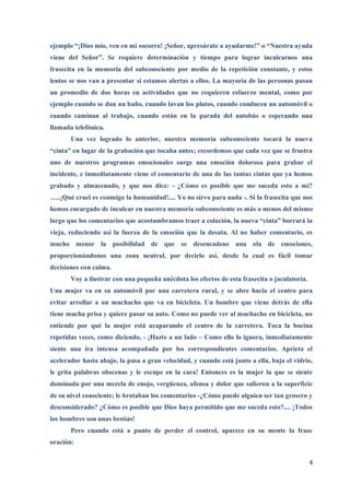 ejemplo “¡Dios mío, ven en mi socorro! ¡Señor, apresúrate a ayudarme!” o “Nuestra ayuda
viene del Señor”. Se requiere determinación y tiempo para lograr inculcarnos una
frasecita en la memoria del subconsciente por medio de la repetición constante, y estos
lentos se nos van a presentar si estamos alertas a ellos. La mayoría de las personas pasan
un promedio de dos horas en actividades que no requieren esfuerzo mental, como por
ejemplo cuando se dan un baño, cuando lavan los platos, cuando conducen un automóvil o
cuando caminan al trabajo, cuando están en la parada del autobús o esperando una
llamada telefónica.
       Una vez logrado lo anterior, nuestra memoria subconsciente tocará la nueva
“cinta” en lugar de la grabación que tocaba antes; recordemos que cada vez que se frustra
uno de nuestros programas emocionales surge una emoción dolorosa para grabar el
incidente, e inmediatamente viene el comentario de una de las tantas cintas que ya hemos
grabado y almacenado, y que nos dice: - ¿Cómo es posible que me suceda esto a mí?
…..¡Qué cruel es conmigo la humanidad!.... Yo no sirvo para nada -. Si la frasecita que nos
hemos encargado de inculcar en nuestra memoria subconsciente es más o menos del mismo
largo que los comentarios que acostumbramos traer a colación, la nueva “cinta” borrará la
vieja, reduciendo así la fuerza de la emoción que la desata. Al no haber comentario, es
mucho menor la posibilidad de que se desencadene una ola de emociones,
proporcionándonos una zona neutral, por decirlo así, desde la cual es fácil tomar
decisiones con calma.
       Voy a ilustrar con una pequeña anécdota los efectos de esta frasecita o jaculatoria.
Una mujer va en su automóvil por una carretera rural, y se abre hacia el centro para
evitar arrollar a un muchacho que va en bicicleta. Un hombre que viene detrás de ella
tiene mucha prisa y quiere pasar su auto. Como no puede ver al muchacho en bicicleta, no
entiende por qué la mujer está acaparando el centro de la carretera. Toca la bocina
repetidas veces, como diciendo, - ¡Hazte a un lado – Como ello lo ignora, inmediatamente
siente una ira intensa acompañada por los correspondientes comentarios. Aprieta el
acelerador hasta abajo, la pasa a gran velocidad, y cuando está junto a ella, baja el vidrio,
le grita palabras obscenas y le escupe en la cara! Entonces es la mujer la que se siente
dominada por una mezcla de enojo, vergüenza, ofensa y dolor que salieron a la superficie
de su nivel consciente; le brotaban los comentarios -¿Cómo puede alguien ser tan grosero y
desconsiderado? ¿Cómo es posible que Dios haya permitido que me suceda esto?.... ¡Todos
los hombres son unas bestias!
       Pero cuando está a punto de perder el control, aparece en su mente la frase
oración:


                                                                                              4
 