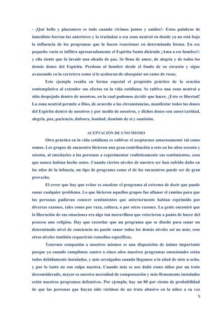 - ¡Qué bello y placentero es todo cuando vivimos juntos y unidos!- Estas palabras de
inmediato borran las anteriores y la trasladan a esa zona neutral en donde ya no está bajo
la influencia de los programas que la hacen reaccionar en determinada forma. En ese
pequeño vacío se infiltra apresuradamente el Espíritu Santo diciendo ¡Ama a ese hombre!:
y ella siente que la invade una oleada de paz. Se llena de amor, de alegría y de todos los
demás dones del Espíritu. Perdona al hombre desde el fondo de su corazón y sigue
avanzando en la carretera como si le acabaran de obsequiar un ramo de rosas.
       Este ejemplo resalta en forma especial el propósito práctico de la oración
contemplativa al extender sus efectos en la vida cotidiana. Se cultiva una zona neutral o
sitio despejado dentro de nosotros, en la cual podemos decidir que hacer. ¡Esto es libertad!
La zona neutral permite a Dios, de acuerdo a las circunstancias, manifestar todos los dones
del Espíritu dentro de nosotros y por medio de nosotros, y dichos dones son amor/caridad,
alegría, paz, paciencia, dulzura, bondad, dominio de sí y sumisión.


                              ACEPTACIÓN DE UNO MISMO
       Otra práctica en la vida cotidiana es cultivar el aceptarnos amorosamente tal como
somos. Los grupos de encuentro hicieron una gran contribución a esto en los años sesenta y
setenta, al enseñarles a las personas a experimentar realísticamente sus sentimientos, cosa
que nunca habían hecho antes. Cuando ciertos niveles de nuestro ser han sufrido daño en
los años de la infancia, un tipo de programa como el de los encuentros puede ser de gran
provecho.
       El error que hay que evitar es ensalzar el programa al extremo de decir que puede
sanar cualquier problema. Lo que hicieron aquellos grupos fue allanar el camino para que
las personas pudieran conocer sentimientos que anteriormente habían reprimido por
diversas razones, tales como por raza, cultura, o por otras razones. La gente encontró que
la liberación de sus emociones era algo tan maravilloso que estuvieron a punto de hacer del
proceso una religión. Hay que recordar que un programa que se diseñó para sanar un
determinado nivel de conciencia no puede sanar todos los demás niveles así no más; esos
otros niveles también requerirán remedios específicos.
       Tenernos compasión a nosotros mismos es una disposición de ánimo importante
porque ya cuando cumplimos cuatro o cinco años nuestros programas emocionales están
todos debidamente instalados, y más arraigados cuando llegamos a la edad de siete u ocho,
y por lo tanto no son culpa nuestra. Cuando más se nos dañó como niños por un trato
desconsiderado, mayor es nuestra necesidad de compensación y más firmemente instalados
están nuestros programas defensivos. Por ejemplo, hay un 80 por ciento de probabilidad
de que las personas que hayan sido víctimas de un trato abusivo en la niñez a su vez
                                                                                          5
 