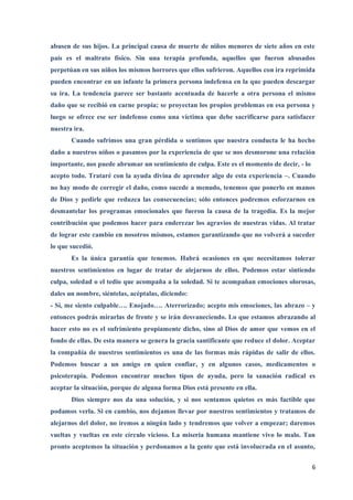 abusen de sus hijos. La principal causa de muerte de niños menores de siete años en este
país es el maltrato físico. Sin una terapia profunda, aquellos que fueron abusados
perpetúan en sus niños los mismos horrores que ellos sufrieron. Aquellos con ira reprimida
pueden encontrar en un infante la primera persona indefensa en la que pueden descargar
su ira. La tendencia parece ser bastante acentuada de hacerle a otra persona el mismo
daño que se recibió en carne propia; se proyectan los propios problemas en esa persona y
luego se ofrece ese ser indefenso como una víctima que debe sacrificarse para satisfacer
nuestra ira.
       Cuando sufrimos una gran pérdida o sentimos que nuestra conducta le ha hecho
daño a nuestros niños o pasamos por la experiencia de que se nos desmorone una relación
importante, nos puede abrumar un sentimiento de culpa. Este es el momento de decir, - lo
acepto todo. Trataré con la ayuda divina de aprender algo de esta experiencia –. Cuando
no hay modo de corregir el daño, como sucede a menudo, tenemos que ponerlo en manos
de Dios y pedirle que reduzca las consecuencias; sólo entonces podremos esforzarnos en
desmantelar los programas emocionales que fueron la causa de la tragedia. Es la mejor
contribución que podemos hacer para enderezar los agravios de nuestras vidas. Al tratar
de lograr este cambio en nosotros mismos, estamos garantizando que no volverá a suceder
lo que sucedió.
       Es la única garantía que tenemos. Habrá ocasiones en que necesitamos tolerar
nuestros sentimientos en lugar de tratar de alejarnos de ellos. Podemos estar sintiendo
culpa, soledad o el tedio que acompaña a la soledad. Si te acompañan emociones olorosas,
dales un nombre, siéntelas, acéptalas, diciendo:
- Sí, me siento culpable…. Enojado…. Aterrorizado; acepto mis emociones, las abrazo – y
entonces podrás mirarlas de frente y se irán desvaneciendo. Lo que estamos abrazando al
hacer esto no es el sufrimiento propiamente dicho, sino al Dios de amor que vemos en el
fondo de ellas. De esta manera se genera la gracia santificante que reduce el dolor. Aceptar
la compañía de nuestros sentimientos es una de las formas más rápidas de salir de ellos.
Podemos buscar a un amigo en quien confiar, y en algunos casos, medicamentos o
psicoterapia. Podemos encontrar muchos tipos de ayuda, pero la sanación radical es
aceptar la situación, porque de alguna forma Dios está presente en ella.
       Dios siempre nos da una solución, y si nos sentamos quietos es más factible que
podamos verla. Si en cambio, nos dejamos llevar por nuestros sentimientos y tratamos de
alejarnos del dolor, no iremos a ningún lado y tendremos que volver a empezar; daremos
vueltas y vueltas en este círculo vicioso. La miseria humana mantiene vivo lo malo. Tan
pronto aceptemos la situación y perdonamos a la gente que está involucrada en el asunto,


                                                                                           6
 