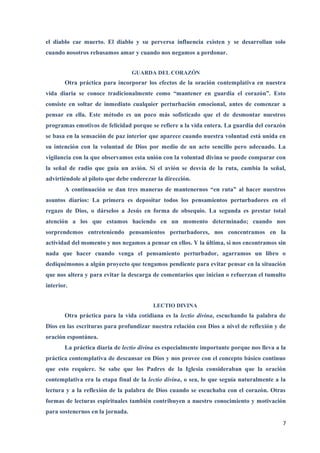 el diablo cae muerto. El diablo y su perversa influencia existen y se desarrollan solo
cuando nosotros rehusamos amar y cuando nos negamos a perdonar.


                                  GUARDA DEL CORAZÓN
       Otra práctica para incorporar los efectos de la oración contemplativa en nuestra
vida diaria se conoce tradicionalmente como “mantener en guardia el corazón”. Esto
consiste en soltar de inmediato cualquier perturbación emocional, antes de comenzar a
pensar en ella. Este método es un poco más sofisticado que el de desmontar nuestros
programas emotivos de felicidad porque se refiere a la vida entera. La guardia del corazón
se basa en la sensación de paz interior que aparece cuando nuestra voluntad está unida en
su intención con la voluntad de Dios por medio de un acto sencillo pero adecuado. La
vigilancia con la que observamos esta unión con la voluntad divina se puede comparar con
la señal de radio que guía un avión. Si el avión se desvía de la ruta, cambia la señal,
advirtiéndole al piloto que debe enderezar la dirección.
       A continuación se dan tres maneras de mantenernos “en ruta” al hacer nuestros
asuntos diarios: La primera es depositar todos los pensamientos perturbadores en el
regazo de Dios, o dárselos a Jesús en forma de obsequio. La segunda es prestar total
atención a los que estamos haciendo en un momento determinado; cuando nos
sorprendemos entreteniendo pensamientos perturbadores, nos concentramos en la
actividad del momento y nos negamos a pensar en ellos. Y la última, si nos encontramos sin
nada que hacer cuando venga el pensamiento perturbador, agarramos un libro o
dediquémonos a algún proyecto que tengamos pendiente para evitar pensar en la situación
que nos altera y para evitar la descarga de comentarios que inician o refuerzan el tumulto
interior.


                                         LECTIO DIVINA
       Otra práctica para la vida cotidiana es la lectio divina, escuchando la palabra de
Dios en las escrituras para profundizar nuestra relación con Dios a nivel de reflexión y de
oración espontánea.
       La práctica diaria de lectio divina es especialmente importante porque nos lleva a la
práctica contemplativa de descansar en Dios y nos provee con el concepto básico continuo
que esto requiere. Se sabe que los Padres de la Iglesia consideraban que la oración
contemplativa era la etapa final de la lectio divina, o sea, lo que seguía naturalmente a la
lectura y a la reflexión de la palabra de Dios cuando se escuchaba con el corazón. Otras
formas de lecturas espirituales también contribuyen a nuestro conocimiento y motivación
para sostenernos en la jornada.
                                                                                          7
 
