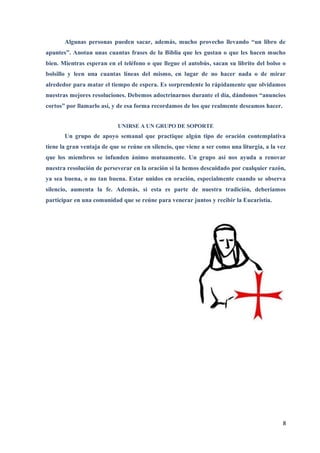 Algunas personas pueden sacar, además, mucho provecho llevando “un libro de
apuntes”. Anotan unas cuantas frases de la Biblia que les gustan o que les hacen mucho
bien. Mientras esperan en el teléfono o que llegue el autobús, sacan su librito del bolso o
bolsillo y leen una cuantas líneas del mismo, en lugar de no hacer nada o de mirar
alrededor para matar el tiempo de espera. Es sorprendente lo rápidamente que olvidamos
nuestras mejores resoluciones. Debemos adoctrinarnos durante el día, dándonos “anuncios
cortos” por llamarlo así, y de esa forma recordamos de los que realmente deseamos hacer.


                            UNIRSE A UN GRUPO DE SOPORTE
       Un grupo de apoyo semanal que practique algún tipo de oración contemplativa
tiene la gran ventaja de que se reúne en silencio, que viene a ser como una liturgia, a la vez
que los miembros se infunden ánimo mutuamente. Un grupo así nos ayuda a renovar
nuestra resolución de perseverar en la oración si la hemos descuidado por cualquier razón,
ya sea buena, o no tan buena. Estar unidos en oración, especialmente cuando se observa
silencio, aumenta la fe. Además, si esta es parte de nuestra tradición, deberíamos
participar en una comunidad que se reúne para venerar juntos y recibir la Eucaristía.




                                                                                            8
 