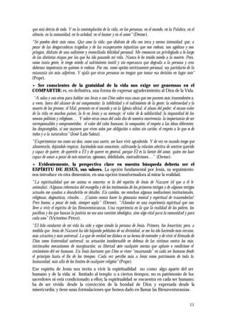11
que está detrás de todo. Y en la contemplación de la vida, en las personas, en el mundo, en la Palabra, en el
silencio, en la comunidad, en la soledad, en el humor y en el amor” (Deme).
“Se pueden decir más cosas. Que amo la vida; que disfruto de ella con terca y serena intensidad; que, a
pesar de las desgarradoras tragedias y de las exasperantes injusticias que nos rodean, nos agobian y nos
pringan, disfruto de una suficiente y reconciliada felicidad personal. Me reconozco un privilegiado a lo largo
de las distintas etapas por las que ha ido pasando mi vida. Nunca le he tenido miedo a la muerte. Pero,
como tanta gente, le tengo miedo al sufrimiento inútil y sin esperanza que degrada a la persona y crea
dolorosa impotencia en quienes te rodean. Por eso, como opción estrictamente personal, soy partidario de la
eutanasia sin más adjetivos. Y ojalá que otras personas no tengan que tomar esa decisión en lugar mío”
(Pope).
+ Ser conscientes de la gratuidad de la vida nos exige ser generosos en el
COMPARTIR: es, en definitiva, una forma de expresar agradecimiento al Dios de la Vida.
“A solas y con otros para hablar con Jesús o con Dios sobre esas cosas que me parecen más trascendentes o,
a veces, fuera del alcance de mi comprensión: la infelicidad y el sufrimiento de la gente; la enfermedad y la
muerte de los jóvenes; el Mal, presente en el mundo y en la Iglesia oficial; el abuso del poder; el escaso valor
de la vida en muchos países; la fe en Jesús y su mensaje; el valor de la solidaridad; la impunidad de los
neocon políticos y religiosos… Y sobre otras cosas del cada día de nuestra convivencia: la importancia de ser
corresponsables y comprometidos; el valor del calor humano; la compasión; el respeto a las ideas diferentes;
los desprotegidos, si son mayores que viven solos por obligación o niños sin cariño; el respeto a lo que es de
todos y a la naturaleza” (José Luis Sainz).
“Experimentar eso como un don, como una suerte, me hace vivir agradecido. Y de vez en cuando tengo que
alimentarlo, dejándole respirar, haciéndolo más consciente, cultivando la relación afectiva de sentirse querido
y capaz de querer, de quererle a Él y de querer en general, porque Él es la fuente del amor, quien me hace
capaz de amar a pesar de mis miserias, egoísmos, debilidades, contradicciones…” (Deme).
+ Evidentemente, la perspectiva clave en nuestra búsqueda debería ser el
ESPÍRITU DE JESÚS, sus valores. La opción fundamental por Jesús, su seguimiento
nos introduce en otra dimensión, en una opción transformadora al mirar la realidad.
“La espiritualidad que me anima es concreta: es la del espíritu de Jesús de Nazaret (el que a él le
animaba). Algunas referencias del evangelio y de los testimonios de los primeros testigos y de algunos testigos
actuales me ayudan a descubrirlo en detalles. En cambio, me estorban algunas mediaciones institucionales,
religiosas, dogmáticas, rituales… ¡Cuánto cuesta hacer la gimnasia mental y espiritual de trascenderlas!
Pero bueno, a pesar de todo, siempre sopla” (Deme). “Ahondar en una experiencia espiritual que nos
lleve a vivir el espíritu de las Bienaventuranzas. Una experiencia en la que la realidad de los pobres, los
pacíficos y los que buscan la justicia no sea una cuestión ideológica, sino algo vital para la comunidad y para
cada uno” (Victorino Pérez).
“El hilo conductor de mi vida ha sido y sigue siendo la persona de Jesús. Primero, fue Jesucristo; pero, a
medida que Jesús de Nazaret ha ido bajando peldaños de su divinidad, se me ha ido haciendo más cercano,
más atractivo y más universal. Lo que de verdad me disloca es su forma de entender y de vivir el Reinado de
Dios como fraternidad universal; su actuación insobornable en defensa de las víctimas contra los más
intrincados mecanismos de marginación; su libertad ante cualquier norma que aplaste o condicione el
crecimiento del ser humano. En Jesús barrunto que Dios se viene “encarnando” en cada ser humano desde
el principio hasta el fin de los tiempos. Cada vez percibo más a Jesús como patrimonio de toda la
humanidad, más allá de los límites de cualquier religión” (Pope).
Ese espíritu de Jesús nos invita a vivir la espiritualidad no como algo aparte del ser
humano y de la vida; ni limitado al templo o a ciertos tiempos; no es patrimonio de los
sacerdotes ni está condicionado a ellos; la espiritualidad se encuentra en cada ser humano;
ha de ser vivida desde la convicción de la bondad de Dios y expresada desde la
misericordia; y tiene unas formulaciones que hemos dado en llamar las Bienaventuranzas.
 
