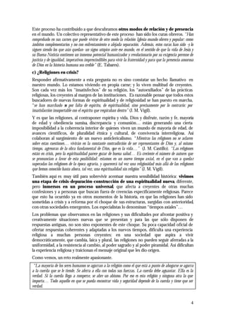 4
Este proceso ha contribuido a que descubramos otros modos de relación y de presencia
en el mundo. Un colectivo representativo de este proceso han sido los curas obreros. “Han
comprobado en sus carnes que puede vivirse de otro modo la relación Iglesia-mundo obrero y popular: como
ámbitos complementarios y no con enfrentamiento o alejada separación. Además, estos curas han sido -y lo
siguen siendo los que aún quedan- un signo utópico ante ese mundo, en el sentido de que la vida de Jesús y
su Buena Noticia contienen un inmenso potencial humanizador y revolucionario por su exigencia perenne de
justicia y de igualdad, imperativos imprescindibles para vivir la fraternidad y para que la presencia amorosa
de Dios en la historia humana sea creíble” (E. Tabares).
c) ¿Religiones en crisis?
Responder afirmativamente a esta pregunta no es sino constatar un hecho llamativo en
nuestro mundo. Lo estamos viviendo en propia carne; y lo viven multitud de creyentes.
Son cada vez más los “insatisfechos” de su religión, los “autoexiliados” de las prácticas
religiosas, los creyentes al margen de las instituciones. Es razonable pensar que todos estos
buscadores de nuevas formas de espiritualidad y de religiosidad se han puesto en marcha,
“se han marchado no por falta de espíritu, de espiritualidad, sino precisamente por lo contrario: por
insatisfacción insoportable con el espíritu que respiraban dentro” (J. M. Vigil).
Y es que las religiones, al contraponer espíritu y vida, Dios y disfrute, razón y fe, mayoría
de edad y obediencia sumisa, discrepancia y comunión… están generando una cierta
imposibilidad a la coherencia interior de quienes viven un mundo de mayoría de edad, de
avances científicos, de pluralidad étnica y cultural, de convivencia interreligiosa. Así
colaboran al surgimiento de un nuevo anticlericalismo. “Mientras las religiones no se aclaren
sobre estas cuestiones… vivirán en la constante contradicción de ser representantes de Dios y, al mismo
tiempo, agresoras de la obra fundamental de Dios, que es la vida…” (J. M. Castillo). “Las religiones
están en crisis, pero la espiritualidad parece gozar de buena salud… Es creciente el número de autores que
se pronuncian a favor de esta posibilidad: estamos en un nuevo tiempo axial, en el que van a quedar
superadas las religiones de la época agraria, y aparecerá tal vez una religiosidad más allá de las religiones
que hemos conocido hasta ahora, tal vez, una espiritualidad sin religión” (J. M. Vigil).
También aquí es muy útil para sobrevivir acentuar nuestra sensibilidad histórica: vivimos
una etapa de crisis-depuración-construcción de una espiritualidad nueva, diferente,
pero inmersos en un proceso universal, que afecta a creyentes de otras muchas
confesiones y a personas que buscan fuera de creencias específicamente religiosas. Parece
que esto ha ocurrido ya en otros momentos de la historia, en que las religiones han sido
sometidas a crisis y a reforma por el choque de sus estructuras, surgidas con anterioridad,
con otras sociedades emergentes. Los especialistas lo denominan “tiempos axiales”…
Los problemas que observamos en las religiones y sus dificultades por afrontar positiva y
creativamente situaciones nuevas que se presentan y para las que sólo disponen de
respuestas antiguas, no son sino exponentes de este choque. Su poca capacidad oficial de
ofertar respuestas coherentes y adaptadas a los nuevos tiempos, dificulta una experiencia
religiosa a muchas personas creyentes: en una sociedad que aspira a vivir
democráticamente, que cambia, laica y plural, las religiones no pueden seguir aferradas a la
uniformidad, a la resistencia al cambio, al poder sagrado y al poder piramidal. Así dificultan
la experiencia religiosa y traicionan el mensaje original que les dio origen.
Como vemos, un reto realmente apasionante.
“La mayoría de los seres humanos se agarran a la religión como el que está a punto de ahogarse se agarra
a la cuerda que se le tiende. Se aferra a ella con todas sus fuerzas. La cuerda debe aguantar. Ella es la
verdad. Si la cuerda llega a romperse, se abre un abismo. Por eso es esta religión y ninguna otra la que
importa… Todo aquello en que se pueda encontrar vida y seguridad depende de la cuerda y tiene que ser
verdad.
 