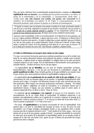 7
Hoy, por tanto, debemos irnos acostumbrando progresivamente a respetar esa dimensión
espiritual de todo ser humano: esa cualidad que nos permite trascender y ser libres, en
medio de la materialidad y de la corporalidad –y, necesariamente, desde ellas- y
vivirlas como una vida humana con sentido, con pasión, con veneración de la
realidad y de la Realidad: con espíritu” (J. M. Vigil). Y, consecuentemente, en esta
dimensión profunda, nadie tenemos la patente ni el derecho de homologación.
“El espíritu no consiste, como con frecuencia creen quienes lo conciben de un modo excesivamente cómodo y
viven de lo que ya está hecho, simplemente en ocuparse de cosas elevadas o inmateriales, sino que consiste en
una relación con el mundo adquirida mediante la amplitud. Es una interpretación universal que no
proviene de la luz intelectual sino de la vital, del choque contra la dura realidad de nuestros límites.
Aquél que asume tal posibilidad, es libre en un sentido profundo. Se ha liberado de la mera apariencia, que
nos ata a algunas profundas debilidades, a algunas esperanzas vacías. Al despertarse, la libertad deja al
descubierto lo aparente como aparente, y al aceptar el peligro logra su propia seguridad, logra para el hombre
una vida con raíces propias, con su propio fundamento. Porque al luchar por la libertad, al luchar consigo
mismo, se apropia de sí mismo, de lo más profundo que tiene dentro de sí o que es capaz de alcanzar. Es
ésa la chispa que le descubre una nueva vida” (Jan Patocka. Equilibrio y amplitud vitales).
c) Cada vez deberíamos ser un poco más cautos en este campo
Y es que, con excesiva frecuencia, parecemos sentirnos poseedores no ya de la verdad, sino
hasta de esa misma dimensión humana trascendental, tan plural y variada como el propio
ser humano, y legítima desde su misma pluralidad. La religión única no ha sido una buena
consejera tampoco en este campo. Por eso deberíamos ir interiorizando ciertos principios o
actitudes básicas…Pueden servirnos, tal vez, las que siguen…
- La espiritualidad no se identifica con esa serie de virtudes (austeridad, ascetismo,
desprendimiento, esperanza…) con las que con frecuencia la confundimos: aunque se
puede manifestar en ellas. Estas virtudes pueden ser de gran utilidad en un mundo como
el que vivimos; pero nunca podemos reducir la espiritualidad a ninguna de ellas.
- La espiritualidad no es patrimonio de un estado de vida ni de una religión. Es una
característica de todo ser humano digno de tal nombre. La igualdad fundamental de todo
persona así lo exige; y el respeto a las diferentes formas en que cada cual afronta sus retos
más profundos, debe romper con nuestras inclinaciones narcisistas y clasistas. “En realidad
una vida sin religión o religiosidad, sin sentido de trascendencia, no es plenamente humana pues lo
específicamente humano, el lenguaje, nace para solucionar un problema propio de nuestra especie, la
conciencia insoportable del yo y su límite, la muerte” (Suso de Toro).
- Lo espiritual no se contrapone a lo corporal –al menos en el ser humano-: en él,
necesariamente, ha de ser vivido desde la corporeidad. El dualismo subyacente a ese
prejuicio está radicalmente reñido con el espíritu de la creación y destruye el mensaje de la
encarnación. Toda la creación es buena (“Y vio Dios que era bueno todo lo que había creado”); y
Dios la asumió en plenitud (“Y el Verbo se hizo carne”).
- Por tanto, el espiritualismo es un intento envenenado de vivir la espiritualidad. Esta
apuesta deja a un lado la centralidad del mensaje de Jesús: el otro, los otros, los más
necesitados, son el lugar teológico privilegiado donde se nos manifiesta Dios y donde
tenemos que dar la respuesta decisiva a la fe: “Venid, benditos de mi Padre, porque... cada vez que
hicisteis esto con uno de los más pequeños, conmigo lo hicisteis”. La propia interioridad, la conciencia
de cada cual, sin la prueba de la alteridad y la materialidad, puede ser un mundo creado al
margen de la vida real: una huida. Esto, aparte de que el intento de prescindir del cuerpo
pasa factura antes o después.
 