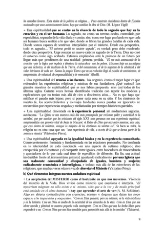 9
les concedan favores. Esta visión de la política es religiosa… Para construir ciudadanía dentro de Estados
nacionales que sean auténticamente laicos, hay que cambiar la idea de Dios. (M. López Vigil)
+ Una espiritualidad que se centre en la vivencia de todo lo sagrado que hay en la
creación y en el ser humano. Lo sagrado, no como un terreno oculto, controlado por
especialistas, separado de la vida diaria y común: sino como ese lugar profundo en que cada
ser humano busca sentido a lo que vive, donde se libran las grandes batallas de cada vida.
Donde somos capaces de sentirnos interpelados por el misterio. Desde esa perspectiva,
todo es sagrado…“El universo perdió su carácter sagrado”, es verdad: pero debe recobrarlo
desde otra perspectiva. Urge rescatar un nuevo carácter sagrado de la Tierra. Dios no creó
el universo como algo acabado. Estamos emplazados ante la promesa de un futuro por
llegar: más que pendientes de una realidad primera perdida. “El ser más amenazado de la
creación –por la lógica que explota y deteriora la naturaleza- son los pobres. Estamos bajo un paradigma
que nos esclaviza, el del maltrato de la Tierra, el del consumismo, el de la negación de la alteridad y del
valor intrínseco de cada ser. Somos la propia Tierra que en su evolución llegó al estadio de sentimientos, de
comprensión, de voluntad, de responsabilidad y de veneración” (Boff).
+ Una espiritualidad del retorno a las fuentes, los orígenes, como el mejor lugar en que
redescubrir las experiencias religiosas y místicas de sus fundadores. ¡Qué curioso! Los
grandes maestros de espiritualidad que se nos habían propuesto, eran casi todos de los
últimos siglos. Cuántas veces hemos identificado tradición con repetir los modelos y
explicaciones que no tenían más allá de cien o doscientos años… No es que haya que
mitificar el pasado más lejano; pero sí poner cada cosa en su sitio. Y los cimientos de
nuestra fe, los acontecimientos y mensajes fundantes nunca pueden ser ignorados ni
oscurecidos por experiencias sesgadas y mediatizadas por tiempos históricos parciales.
+ Una espiritualidad cimentada en la experiencia personal, sin mediaciones sagradas,
autónoma. “La Iglesia se nos muestra cada día más preocupada por reclamar poder y autoridad en la
sociedad, que por suscitar que los cristianos del siglo XXI sean personas con una experiencia espiritual,
comprometidas con proyecto vital de Jesús de Nazaret: el Reino de Dios que está entre nosotros; más aún,
que está dentro de nosotros, aunque la mayoría de los cristianos no sientan tal”. Si bien se mira, la
religión no es otra cosa que un “una experiencia de vida, a través de la que se forma parte de la
aventura cósmica” (Victorino Pérez).
+ Una espiritualidad apoyada en la igualdad básica y en la experiencia comunitaria.
Consecuentemente, feminista y fundamentada en las relaciones personales. No confinada
en la interioridad de cada conciencia –en una especie de autismo religioso-; sino
enriquecida por el contraste y el compartir entre iguales, entre buscadores de trascendencia
y aportadores de lo que cada cual tiene de específico, de diferente. En fin, una actitud
irreductible frente al jerarcocentrismo patriarcal, apostando radicalmente por una Iglesia que
sea realmente comunidad y discipulado de iguales, hombres y mujeres;
radicalmente ecuménica e interreligiosa, e incluso más allá de las estrecheces de las
religiones, que muchas veces velan en vez de desvelar el Misterio (Victorino Pérez).
b) Qué elementos integran nuestra andadura espiritual
+ La aceptación del MISTERIO como el horizonte en que nos movemos. Vivencia
del misterio de la Vida. Dios vivido como misterio que cuestiona e interpela. “El
mysterium mágnum no sólo existe e sí mismo, sino que a la vez y de modo principal
está anclado en el alma humana”: hay que aprender el arte de ver (A. M. Schlütter).
Algo en abierta contradicción con creencias, normas y dogmas que dejan tan poco
espacio a lo imprevisto y sorpresivo. “Creo en Dios presente, pero no evidente, en la vida cotidiana
y en la historia. Creo en Dios en medio de la oscuridad de los absurdos de la vida. Creo en Dios que nos
ofrece sentido y plenitud en nuestra pequeña vida contingente. Creo en Dios que nos ha hecho libres para
responderle o no. Creo en Dios que nos hizo sensibles para presentirle más allá de los sentidos” (Tabares).
 