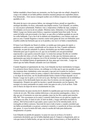 habían mandado a hacer hasta ese momento, esa fue la que más me rebajó: chuparle la
verga a mi cuñado en un baño público mientras nuestras parejas nos esperaban afuera.
Fue demasiado... Este suceso consiguió acabar con el último resquicio de moralidad que
quedaba en mí.
Me pinté de nuevo mis gruesos labios, me enjuagué la boca, prendí un cigarrillo y
arranqué decidida a la mesa, esbozando una amplia sonrisa. Luis Eduardo, en cambio,
se veía un poco achantando. Pedimos vino y empezamos a hablar de ropa, compras y
frivolidades con la novia de mi cuñado. Mientras tanto, Sebastián y Luis hablaban de
fútbol. Luego nos fuimos para Gótica y seguimos tomando hasta bien tarde. No me
cansé de bailar sola provocando a los tipos, ya que ellos se habían quedado en uno de
los sofás hablando. Casi a las 6 de la mañana nos despedimos y nos fuimos cada uno
para su casa. Cuando llegamos a nuestro cuarto tenía ganas de tirar con Sebastián, pero
el pobre estaba tan borracho que no se le paraba y me tocó ir al baño a masturbarme.
El lunes Luis Eduardo me llamó al celular, se notaba que tenía ganas de repetir, y
quedamos en salir a comer; cumpliendo así los deseos de Ana. Cuando estábamos
comiendo, no paré de calentarle la cabeza, diciéndole que me había casado con
Sebastián pero que lo quería era a él, que era un hombre con una personalidad
espectacular y que quería conocerlo mejor. Lo tenía loco porque llevaba un vestidito
que marcaba mis tetas y el culo. Pagó la cuenta y le dije que nos fuéramos para un
apartamento que tenía mi empresa con el fin de terminar lo que habíamos empezado el
viernes. En realidad fuimos al apartamento de Ana, para que viera todo... Luego me
enteré que me había filmado culeando con Luis Eduardo.
Cuando llegamos al apartamento de Ana, Luis Eduardo me besó metiéndome la lengua.
Los primeros besos fueron tiernos, sin embargo yo le dije que lo que me gustaba era que
me comieran duro, tratándome como una puta y que por eso le ponía los cachos a
Sebastián. Lo empujé contra la cama y empecé a desvestirme sensualmente. Lentamente
y sin dejar de moverme, me fui desabrochando botón a botón la blusa dejando ver el
brasier. Luego me lo quité y se lo tiré en la cara. Me bajé la cremallera de la minifalda y
poco a poco la fui deslizando hasta mis pies; hice lo mismo con mis tanguita azul
transparente. Después me quité los tacones y quedé únicamente con los ligueros. Me
acerqué a la cama caminando en cuatro como una gata en celo y le dí un beso. Todo
esto lo hacía sin dejar de mover circularmente mi culo.
Posteriormente me puse encima de él, dándole la espalda para que tuviera una perfecta
visión de mi culo. Mis tetas estaban deliciosas y mis pezones puntiagudos y duros. Le
dije que por el momento no eran muy grandes, pues me las iba a operar para tenerlas
talla 36C. Nos recostamos en la cama y comencé darle besos en sus güevas; jugaba con
mi lengua con ellas, le lamí el culo, le metí un dedo, y luego subí hasta encontrar la
cabeza. Abrí la boca todo lo que pude y poco a poco me la fui introduciendo, me la
restregaba en labios carnosos. Succioné de nuevo todo el pene y cuando consideré que
me había acostumbrado a su grosor, comencé a meterla y a sacarla de mi boca con todas
mis ganas. A veces la metía del todo, otras la sacaba del todo para dedicarme
íntegramente a la punta.
Luis Eduardo no paraba de quejarse. Le puse mi cuca en su boca y lo incité a
comérmela diciéndole que me la había depilado para él. Empezó a chupármela, pero se
veía que nunca lo había hecho, así que me tocó darle instrucciones y al final aprobó las
 
