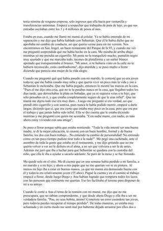 tenía nómina de ninguna empresa, sólo ingresos que ella hacía por ventanilla y
transferencias anónimas. Empecé a sospechar que trabajaba de puta de lujo, ya que sus
entradas oscilaban entre los 3 y 4 millones de pesos al mes.
Estaba en esas, cuando me llamó mi mamá al celular. Ya se había enterado de mi
separación y me dijo que había hablado con Sebastián. Que él le había dicho que no
aprobaba mi cambio de conducta, así que quería verme para oír mi versión. Nos
encontramos en San Ángel, un buen restaurante del Parque de la 93, y cuando me vió
me preguntó sorprendida qué me había hecho en la cara. Me miraba de arriba abajo
mientras yo me prendía un cigarrillo. Mi pinta no la tranquilizó mucho, pantalón negro
muy ajustado y que me marcaba todo, tacones de plataforma y un suéter blanco
apretado que transparentaba el brasier. "Mi amor, si te hubiera visto en la calle no te
hubiera reconocido, estás cambiadísima", dijo aturdida y se puso medio a llorar
diciendo que parecía una mujer de la vida alegre.
Cuando me preguntó qué qué había pasado con mi marido, le contesté que yo era joven
todavía, que me había casado muy niña y que quería vivir un poco más la vida y eso a
Sebastián le molestaba. Que me había pegado, entonces le mostré las marcas en la cara.
"Pues el me dijo otra cosa, que no te la pasabas nunca en la casa, que llegabas todos los
días tarde, que derrochabas la plata en bobadas, que ya ni siquiera veías a tu hijo, que
sólo pensabas en tí, y que estaba completamente seguro de que le eras infiel". Que mi
mamá me dijera todo eso era muy duro... Luego me preguntó si era verdad, así que
prendí otro cigarrillo y con sonrisa, pues nunca le había podido mentir, empecé a darle
largas; diciendo que sí, que era cierto que estaba muy poco en la casa, pero que era por
el trabajo y que jamás había sido infiel. Ella se dio cuenta que le estaba diciendo
mentiras y me preguntó con quién me acostaba. "Con nadie mami, con nadie, es más
ahora estoy viviendo con una amiga".
Se puso a llorar porque sabía que estaba mintiendo. "Toda la vida intenté ser una buena
madre, te dí la mejor educación, te casaste con un buen hombre, formal y de buena
familia; los dos con buen trabajo... No entiendo tu cambio de personalidad! No entiendo
cómo en tan poco tiempo pudiste tirar todo a la nada!". Me pegó una cachetada, ante el
asombro de toda la gente que estaba en el restaurante, y me dijo gritando que no me
quería volver a ver así le doliera en el alma, a no ser que volviera a ser la de antes.
Además me juró que iba a luchar para que Sebastián se quedara con la custodia del
niño, que ella le iba a ayudar a sacarlo adelante. Se paró de la mesa y se fue llorando.
Me quedé sola en el sitio. Me dí cuenta que en una semana había perdido a mi familia, a
mi marido y a mi hijo; y ahora a mis papás que no me querían ver ni en pintura. Al
menos mi hijo iba a estar en buenas manos, ya que mi mamá era demasiado buena con
él y todavía era relativamente joven (55 años). Pagué la cuenta y en el camino al trabajo
empecé a llorar, desde luego Diego y Ana habían logrado que rompiera todos los lazos
con las personas que realmente me querían. Eso les facilitaba el terreno para disponer de
mí a su antojo.
Cuando le conté a Ana el tema de la reunión con mi mamá, me dijo que no me
preocupara, que no sabían comprenderme, y que desde ahora Diego y ella iba a ser mi
verdadera familia. "Pau, no seas bobita, ánimo! Cometiste un error casándote tan joven,
pero todavía puedes recuperar el tiempo perdido". De todas maneras, yo estaba muy
achantada y en cierto modo me sentí mal por haberme dejado arrastrar por ellos dos a
 