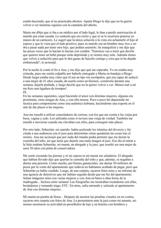 estaba haciendo; que el no practicaba abortos. Aparte Diego le dijo que no la quería
volver a ver mientras siguiera con la cantaleta del aborto.
Marta me d9ijo que si iba a un médico por el lado legal, le iban a perdir autorización al
marido por estar casada. Le contesté que era cierto y que ni se le ocurriera ponerse en
manos de un carnicero. Le sugerí que la única solución a la vista era achantarle el hijo al
esposo y que lo viera por el lado positivo, pues su marido era un hombre muy rico y no
iba a pasar nada por tener otro hijo, que podían asumirlo. Se tranquilizó y me dijo que
las pocas veces que lo hacían lo hacían con condón. "Entonces vas a tener que decirle
que quieres tener un bebé porque estás deprimida y te sientes muy sola. Además tienes
que volver a seducirlo para que le den ganas de hacerlo contigo y crea que te ha dejado
embarazada", le aconsejé.
Por la noche le conté el lío a Ana, y me dijo que qué me esperaba. Yo no estaba muy
cómoda, pues me sentía culpable por haberle entregado a Marta en bandeja a Diego.
Desde luego estaba muy claro que él era un tipo sin escrúpulos, que era capaz de seducir
a una mujer de 41 años casada, de usarla como un kleenex, comérsela durante una
semana, dejarla preñada, y luego decirle que no la quiere volver a ver. Menos mal a mí
me hizo una ligadura de trompas!
IX
En las semanas siguientes, seguí haciendo el amor con distintas mujeres, algunas era
prostitutas, otras amigas de Ana, y con ella misma. Poco a poco fui depurando mi
técnica para comportarme como una auténtica lesbiana, haciéndome una experta en el
arte de dar placer a las mujeres.
Ana me enseñó a utilizar consoladores de correas, con los que me comía a las viejas por
boca, vagina y culo. Los utilizaba como si tuviera una verga de verdad. También me
enseñó a moverme cuando me clavaban con ellos, para conseguir más placer.
Por otro lado, Sebastián -mi marido- había acelerado los trámites del divorcio y fui
citada a una audiencia con el juez para determinar cómo quedarían las cosas tras el
mismo. Ana me aconsejó que por nada del mundo podía permitir que me dieran la
custodia del niño, así que tenía que dejarle una mala imagen al juez. Ese día al entrar a
la Sala estaban Sebastián, mi mamá, un abogado y la juez, que resultó ser una mujer de
unos 50 años con pinta de conservadora.
Me senté cruzando las piernas y ni mi esposo ni mi mamá me saludaron. El abogado
que habían llevado dijo que querían la custodia del niño y que, además, se negaban a
darme una pensión. Como mucho, por bienes gananciales, me darían 50 millones de
pesos por la venta del apartamento que todavía no habíamos acabado de pagar, pero que
Sebastián ya había vendido. Luego, de una carpeta, sacaron fotos mías y un informe de
una agencia de detectives que me habían seguido desde que me fui del apartamento.
Salían imágenes mías con varias mujeres y con Ana en bares a altas horas de la
madrugada... Incluso entre semana! Las fotografías me mostraban tocándome con ellas,
besándonos y tomando trago, ETC. En otras, salía entrando y saliendo al apartamento
de Ana con distintas mujeres .
Mi mamá no paraba de llorar... Después de mostrar las pruebas visuales en mi contra,
sacaron otra carpeta con fotos de Ana. La presentaron ante la juez como mi amante, así
mismo mostraron su actividad en prostíbulos de lujo y en hoteles con hombres y
 