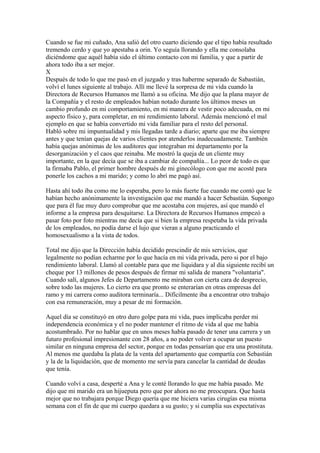 Cuando se fue mi cuñado, Ana salió del otro cuarto diciendo que el tipo había resultado
tremendo cerdo y que yo apestaba a orin. Yo seguía llorando y ella me consolaba
diciéndome que aquél había sido el último contacto con mi familia, y que a partir de
ahora todo iba a ser mejor.
X
Después de todo lo que me pasó en el juzgado y tras haberme separado de Sabastián,
volví el lunes siguiente al trabajo. Allí me llevé la sorpresa de mi vida cuando la
Directora de Recursos Humanos me llamó a su oficina. Me dijo que la plana mayor de
la Compañía y el resto de empleados habían notado durante los últimos meses un
cambio profundo en mi comportamiento, en mi manera de vestir poco adecuada, en mi
aspecto físico y, para completar, en mi rendimiento laboral. Además mencionó el mal
ejemplo en que se había convertido mi vida familiar para el resto del personal.
Habló sobre mi impuntualidad y mis llegadas tarde a diario; aparte que me iba siempre
antes y que tenían quejas de varios clientes por atenderlos inadecuadamente. También
había quejas anónimas de los auditores que integraban mi departamento por la
desorganización y el caos que reinaba. Me mostró la queja de un cliente muy
importante, en la que decía que se iba a cambiar de compañía... Lo peor de todo es que
la firmaba Pablo, el primer hombre después de mi ginecólogo con que me acosté para
ponerle los cachos a mi marido; y como lo abrí me pagó así.
Hasta ahí todo iba como me lo esperaba, pero lo más fuerte fue cuando me contó que le
habían hecho anónimamente la investigación que me mandó a hacer Sebastián. Supongo
que para él fue muy duro comprobar que me acostaba con mujeres, así que mandó el
informe a la empresa para desquitarse. La Directora de Recursos Humanos empezó a
pasar foto por foto mientras me decía que si bien la empresa respetaba la vida privada
de los empleados, no podía darse el lujo que vieran a alguno practicando el
homosexualismo a la vista de todos.
Total me dijo que la Dirección había decidido prescindir de mis servicios, que
legalmente no podían echarme por lo que hacía en mi vida privada, pero si por el bajo
rendimiento laboral. Llamó al contable para que me liquidara y al día siguiente recibí un
cheque por 13 millones de pesos después de firmar mi salida de manera "voluntaria".
Cuando salí, algunos Jefes de Departamento me miraban con cierta cara de desprecio,
sobre todo las mujeres. Lo cierto era que pronto se enterarían en otras empresas del
ramo y mi carrera como auditora terminaría... Difícilmente iba a encontrar otro trabajo
con esa remuneración, muy a pesar de mi formación.
Aquel día se constituyó en otro duro golpe para mi vida, pues implicaba perder mi
independencia económica y el no poder mantener el ritmo de vida al que me había
acostumbrado. Por no hablar que en unos meses había pasado de tener una carrera y un
futuro profesional impresionante con 28 años, a no poder volver a ocupar un puesto
similar en ninguna empresa del sector, porque en todas pensarían que era una prostituta.
Al menos me quedaba la plata de la venta del apartamento que compartía con Sebastián
y la de la liquidación, que de momento me servía para cancelar la cantidad de deudas
que tenía.
Cuando volví a casa, desperté a Ana y le conté llorando lo que me había pasado. Me
dijo que mi marido era un hijueputa pero que por ahora no me preocupara. Que hasta
mejor que no trabajara porque Diego quería que me hiciera varias cirugías esa misma
semana con el fin de que mi cuerpo quedara a su gusto; y si cumplía sus expectativas
 