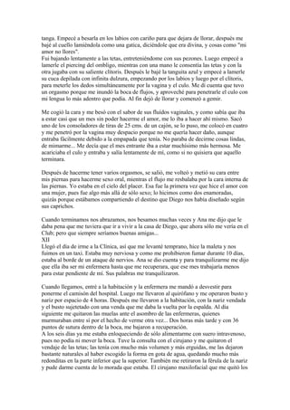 tanga. Empecé a besarla en los labios con cariño para que dejara de llorar, después me
bajé al cuello lamiéndola como una gatica, diciéndole que era divina, y cosas como "mi
amor no llores".
Fui bajando lentamente a las tetas, entreteniéndome con sus pezones. Luego empecé a
lamerle el piercing del ombligo, mientras con una mano le consentía las tetas y con la
otra jugaba con su saliente clítoris. Después le bajé la tanguita azul y empecé a lamerle
su cuca depilada con infinita dulzura, empezando por los labios y luego por el clítoris,
para meterle los dedos simultáneamente por la vagina y el culo. Me dí cuenta que tuvo
un orgasmo porque me inundó la boca de flujos, y aproveché para penetrarle el culo con
mi lengua lo más adentro que podía. Al fin dejó de llorar y comenzó a gemir.
Me cogió la cara y me besó con el sabor de sus fluídos vaginales, y como sabía que iba
a estar casi que un mes sin poder hacerme el amor, me lo iba a hacer ahí mismo. Sacó
uno de los consoladores de tiras de 25 cms. de un cajón, se lo puso, me colocó en cuatro
y me penetró por la vagina muy despacio porque no me quería hacer daño, aunque
entraba fácilmente debido a la empapada que tenía. No paraba de decirme cosas lindas,
de mimarme... Me decía que el mes entrante iba a estar muchísimo más hermosa. Me
acariciaba el culo y entraba y salía lentamente de mí, como si no quisiera que aquello
terminara.
Después de hacerme tener varios orgasmos, se salió, me volteó y metió su cara entre
mis piernas para hacerme sexo oral, mientras el flujo me resbalaba por la cara interna de
las piernas. Yo estaba en el cielo del placer. Esa fue la primera vez que hice el amor con
una mujer, pues fue algo más allá de sólo sexo; lo hicimos como dos enamoradas,
quizás porque estábamos compartiendo el destino que Diego nos había diseñado según
sus caprichos.
Cuando terminamos nos abrazamos, nos besamos muchas veces y Ana me dijo que le
daba pena que me tuviera que ir a vivir a la casa de Diego, que ahora sólo me vería en el
Club; pero que siempre seríamos buenas amigas...
XII
Llegó el día de irme a la Clínica, así que me levanté temprano, hice la maleta y nos
fuimos en un taxi. Estaba muy nerviosa y como me prohibieron fumar durante 10 días,
estaba al borde de un ataque de nervios. Ana se dio cuenta y para tranquilizarme me dijo
que ella iba ser mi enfermera hasta que me recuperara, que ese mes trabajaría menos
para estar pendiente de mí. Sus palabras me tranquilizaron.
Cuando llegamos, entré a la habitación y la enfermera me mandó a desvestir para
ponerme el camisón del hospital. Luego me llevaron al quirófano y me operaron busto y
nariz por espacio de 4 horas. Después me llevaron a la habitación, con la nariz vendada
y el busto sujetetado con una venda que me daba la vuelta por la espalda. Al día
siguiente me quitaron las muelas ante el asombro de las enfermeras, quienes
murmuraban entre sí por el hecho de verme otra vez... Dos horas más tarde y con 36
puntos de sutura dentro de la boca, me bajaron a recuperación.
A los seis días ya me estaba enloqueciendo de sólo alimentarme con suero intravenoso,
pues no podía ni mover la boca. Tuve la consulta con el cirujano y me quitaron el
vendaje de las tetas; las tenía con mucho más volumen y más erguidas, me las dejaron
bastante naturales al haber escogido la forma en gota de agua, quedando mucho más
redonditas en la parte inferior que la superior. También me retiraron la férula de la nariz
y pude darme cuenta de lo morada que estaba. El cirujano maxilofacial que me quitó los
 