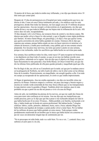 36 puntos de la boca, que todavía estaba muy inflamada, y me dijo que durante otros 10
días tenía que comer puré.
Después de 15 días de permanencia en el hospital por tanta complicación que tuve, me
dieron el alta. Como era una Clínica totalmente privada, y los médicos eran los más
prestigiosos; donde iban todas las famosas, me tocó pagar cerca de 15 millones de pesos
por las operaciones. Ana me recogió y al desvestirme en el apartamento, me dijo que
estaba divina y eso que todavía faltaba que me bajara más la inflamación de la cara. Allí
estuve diez sin salir, recuperándome.
10 días después volví a la Clínica, me tomaron fotos de control y me dieron copias. Me
dijeron que podía volver a hacer la vida normal, y que si llegaba a tener algún problema
que llamara. Al ratico llamó Diego, mi ginecólogo, y le dijo a Ana que quería verme,
que quería cerciorárse de cómo había quedado mi cuerpo. Entonces ella le dijo que
esperara una semana, porque había estado un mes sin hacer ejercicio ni meterme a la
cámara de bronceo y estaba poco tonificada y muy pálida; que en una semana estaría
preparada. Eso me puso muy nerviosa, me tenía que poner a punto en una semana,
porque si me rechazaba, todos los sacrificios que había hecho no servirían para nada.
Esa semana, hice aeróbicos todos los días, tomé rayos UV para recuperar mi bronceado
y me depilaron con láser todo el cuerpo; ya que en un mes me habían crecido unos
pocos pelitos, sobretodo en la vagina. Ana me dijo que el objetivo de Diego era que yo
fuera físicamente lo más parecida a Ana Sofía Henao, la Chica Cristal Oro; así que me
dio las últimas fotos publicadas de ella para quedar peinada y maquillada igual que ella.
Por fin llegó el día, me citó en su Consultorio por la tarde; así que por la mañana estuve
en la peluquería de Norberto, me teñí el pelo de rubio y me lo alisé como en las últimas
fotos de la modelo. Posteriormente, un maquillador, me arregló igualita a ella. Con todo
mi cuerpo ya recuperado de las operaciones, lo cierto es que estaba impresionante.
Al llegar al apartamento, Ana me estaba esperando y me dijo era increíble cómo me
parecía a la Henao. Entonces empecé a vestirme: me puse una tanga y brasier negros y
encima un vestido verde esmeralda de lino muy fresco (Hacía que se me transparentara
la ropa interior como le gustaba a Diego). También alisté mis maletas, pues lo más
probable era que a partir de ese día me pasara a vivir a la casa de Diego.
Antes de salir, me temblaban las piernas de los nervios, así que me soplé dos líneas de
coca para tener más confianza en mi misma. Ana me dijo que me tranquilizara que
estaba preciosa, pero yo le dije que qué iba a pasar si me rechazaba después de todo lo
que había hecho por él en estos 10 meses... Había perdido a mi familia, incluyendo a mi
hijo, y había tirado por la borda mi carrera profesional. Me habían hecho 7 cirugías
estéticas: labios, cuello, pómulos, abdómen, busto, nariz y boca; además Diego me
había hecho una ligadura de trompas y jamás podía volver a tener hijos. Por no hablar
de los millones de pesos que había gastado en estos meses. Todo porque estaba
perdidamente enamorada de un hombre que lo único que había hecho era comerme un
par de veces sin demostrar ningún tipo de sentimiento por mí.
"No te preocupes mi niña linda, todo va a salir bien. Ya vas a ver...", contestó Ana y nos
subimos al carro para ir a la cita.
 