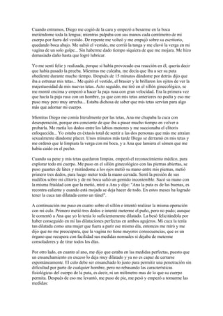 Cuando entramos, Diego me cogió de la cara y empezó a besarme en la boca
metiéndome toda la lengua; mientras palpaba con sus manos cada centímetro de mi
cuerpo por fuera del vestido. De repente me volteó y me empujó sobre su escritorio,
quedando boca abajo. Me subió el vestido, me corrió la tanga y me clavó la verga en mi
vagina de un solo golpe... Sin haberme dado tiempo siquiera de que me mojara. Me hizo
demasiado daño hasta que logré lubricar.
Yo me sentí feliz y realizada, porque si había provocado esa reacción en él, quería decir
que había pasado la prueba. Mientras me culeaba, me decía que iba a ser su puta
obediente durante mucho tiempo. Después de 15 minutos dándome por detrás dijo que
iba a estrenar mis tetas... Me quitó el vestido, el brasier y le brillaron los ojitos de ver la
majestuosidad de mis nuevas tetas. Acto seguido, me tiró en el sillón ginecológico, se
me montó encima y empezó a hacer la paja rusa con gran velocidad. Era la primera vez
que hacía la paja rusa con un hombre, ya que con mis tetas anteriores no podía y eso me
puso muy pero muy arrecha... Estaba dichosa de saber que mis tetas servían para algo
más que adornar mi cuerpo.
Mientras Diego me comía literalmente por las tetas, Ana me chupaba la cuca con
desesperación, porque era conciente de que iba a pasar mucho tiempo en volver a
probarla. Me metía los dedos entre los labios menores y me succionaba el clítoris
enloquecida... Yo estaba en éxtasis total de sentir a las dos personas que más me atraían
sexualmente dándome placer. Unos minutos más tarde Diego se derramó en mis tetas y
me ordenó que le limpiara la verga con mi boca, y a Ana que lamiera el sémen que me
había caído en el pecho.
Cuando su pene y mis tetas quedaron limpias, empezó el reconocimiento médico, para
explorar todo mi cuerpo. Me puso en el sillón ginecológico con las piernas abiertas, se
puso guantes de látex y mirándome a los ojos metió su mano entre mis piernas, metió
primero tres dedos, para luego meter toda la mano cerrada. Sentí la presión de sus
nudillos sobre mi clítoris y de mi boca salió un gemido incontenible. Sacó su mano con
la misma frialdad con que la metió, miró a Ana y dijo: "Ana la puta es de las buenas, es
recontra caliente y cuando está mojada se deja hacer de todo. En estos meses ha logrado
tener la cuca tan dilatada como un túnel".
A continuación me puso en cuatro sobre el sillón e intentó realizar la misma operación
con mi culo. Primero metió tres dedos e intentó meterme el puño, pero no pudo; aunque
le comentó a Ana que yo lo tenía lo suficientemente dilatado. La besó felicitándola por
haber conseguido en mi las dilataciones perfectas en ambos agujeros. Mi cuca la tenía
tan dilatada como una mujer que fuera a parir ese mismo día, entonces me miró y me
dijo que no me preocupara, que la vagina no tiene mayores consecuencias, que es un
órgano que recupera con facilidad sus medidas normales si dejaba de meterme
consoladores y de tirar todos los días.
Por otro lado, en cuanto al ano, me dijo que estaba en las medidas perfectas, puesto que
un ensanchamiento en exceso lo deja muy dilatado y ya no es capaz de cerrarse
espontáneamente. El culo debe ser ensanchado lo justo para permitir una penetración sin
dificultad por parte de cualquier hombre, pero no rebasando las características
fisiológicas del cuerpo de la puta, es decir, ni un milímetro mas de lo que su cuerpo
permita. Después de eso me levantó, me puso de pie, me pesó y empezó a tomarme las
medidas:
 