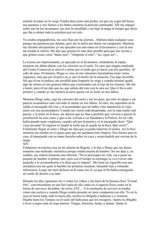 meterle la mano en la verga. Estaba dura como una piedra, así que me cogió del brazo,
nos paramos y nos fuimos a los baños mientras la película continuaba. Allí me empujó
sobre uno de los lavamanos, me alzó la minifalda y me bajó la tanga al tiempo que decía
que iba a calmar toda la arrechera por mi culo.
Yo estaba empapadísima, me caía flujo por las piernas... Hubiera dado cualquier cosa
porque me penetrara por delante, pero me la metió por detrás sin compasión. Mientras
me clavaba salvajemente yo me apoyaba con una mano en el lavamanos y con la otra
me tocaba el clítoris. Me dijo que gimiera lo más duro posible para que nos oyeran y
que gritara cosas como "dame más", "rómpeme el culo", "así, sigue así"...
La escena era impresionante, yo apoyada en el lavamanos, mirándome al espejo
mientras me daban detrás, con los calzones en el suelo. Yo creo que ningún empleado
del Centro Comercial se atrevió a entrar por el ruido que yo hacía con mis gemidos. Al
cabo de unos 10 minutos, Diego se vino en mis intestinos haciéndome tener varios
orgasmos, más que por el polvo en sí, por el morbo de la situación. Fue algo increíble.
Sin que él me lo pidiera, me arrodillé para limpiarle la verga y cuando terminé quedó
algo de sémen en mis gruesos labios que contrastaba con el rojo de los mismos. Me iba
a lamer, pero él me dijo que no, que saliera del cine con la cara así. Que el iba a salir
primero y cuando yo me metiera al carro quería ver su leche en mis labios.
Mientras Diego salía, cogí los calzones del suelo y me los puse, me miré al espejo y me
parecía escandaloso salir con todo el sémen en mis labios. Al salir, me esperaban en la
salida el encargado del cine y el acomodador que me había visto mamársela al viejo,
junto con una acomodadora. Cuando me vieron toda despeinada, con la ropa medio mal
puesta, y la leche en la boca, me dijeron que no iban a permitir que volviera a ejercer la
prostitución en esos cines y que si me volvían a ver llamaban a la Policía. En mi vida
había pasado tanta vergüenza, cuando salí por la puerta y oí al encargado decir: "Qué
vieja tan puta! Ni siquiera se limpió la leche que le quedo en la boca. Qué zorra!".
Finalmente llegué al carro y Diego me dijo que ya podía lamerme el semen. Así lo hice
mientras me miraba en el espejo para que me quedaran bien limpios. Nos fuimos para la
casa, él manejando con su mano derecha sobre mi cuca y acariciándola por encima de la
tanga.
XIV
Estábamos en nuestra casa en las afueras de Bogotá, y le dije a Diego que me dejara
tomarme una malteada vitamínica porque estaba muerta de hambre. No me dejo y, en
cambio, me ordenó tomarme una infusión: "No te preocupes mi vida, vas a pasar un
poquito de hambre el primer mes, pero con el tiempo tu estómago se va a volver más
pequeño y te acostumbrarás a la dieta que te impuse". Me fumé un cigarrillo con una
aromática (así me quité el hambre las primeras semanas, fumando más y tomando
infusiones). Luego me metí dichosa en la cama con él, ya que al fin había conseguido
mi sueño de dormir a su lado.
Durante los días siguientes me ví todos los vídeos y las fotos de la famosa chica "Cristal
Oro", convirtíendome en una fiel copia de ella; tanto en el aspecto físico como en la
forma de moverse, de hablar, de reirse, ETC... A la muchacha de servicio la trataba
como una esclava y cuando Diego estaba presente no tenía compasión con ella. Yo en la
casa no hacía nada, todo lo hacía ella, incluso la obligaba a bañarme y a vestirme.
Dejaba hasta los Tampax en el suelo del baño para que los recogiera. Aparte la obligaba
a lavar a mano toda mi ropa interior: Tangas, brasieres, bodys y demás. Jamás la
 