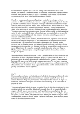 besándome en la oreja me dijo: "Eres una zorra y como una de ellas me lo vas a
chupar". Me arrodillé y empecé a lamerle los testículos, subiendo por el prepucio hasta
el glande, metiéndome la cabeza en la boca y sacándola rítmicamente. No paraba un
segundo de decirme perra, puta, bandida y cosas por el estilo.
Cuando su pene empezaba a emanar líquido pre-seminal y yo creía que se iba a
derramar en el fondo de mi boca, me lo sacó... Me paró, me bajó la tanga hasta el suelo
y comenzó a jalarme el aretico del clítoris. "Veo que te han llenado de aretes el cuerpo
como las putas de las películas porno", decía. Después de eso, puso la punta de su verga
en la entrada de mi cuca y comenzó a penetrarme. Entraba y salía de mí a un ritmo
veloz, lo hacía con mucha rudeza y al mismo tiempo me metía varios dedos por detrás.
Tuve un orgasmo tan impresionante, que si él no me hubiera cogido me hubiera caído al
suelo. Al ratico me inundó de leche caliente hasta que su erección bajó me la sacó. Sin
decirme nada, me arrodillé y se la dejé intacta y limpiecita con mi lengua, como si
estuviera hambrienta de sémen.
Nos vestimos y antes de salir del baño, delante de Sebastián, aspiré dos líneas de coca
encima de un espejo de maquillaje. Él, muy sorprendido, me preguntó desde cuando
consumía coca, y le contesté que desde hacía varios meses para aguantar la vida
nocturna; que en el medio que me movía todo el mundo metía, que era la única forma
de aguantar mi ritmo de vida. Los tipos que entraban se nos quedaban viendo, pero a mi
no me daba ni cinco de pena y les sostenía la mirada. Sebastián se fue con Diego y
Martha, y yo al baño de mujeres a maquillarme porque tenía el maquillaje corrido y
rezagos de esperma.
Minutos más tarde prendí un cigarrillo y volví a la mesa. Diego se reía a carcajadas con
Sebastián de lo que le contaba que habíamos hecho en el baño. Aparte le decía a mi ex
que yo era capaz de cumplir los deseos de cualquier hombre o mujer, y que a pesar de
haber perdido una esposa, había ganado una puta de primera. Yo creo que a esa altura
'Sebas' había asumido mi condición de prostituta y que ya no me odiaba como cuando lo
abandoné. Su cara evidenciaba deseo y ganas de comerme. En fin, la noche todavía era
joven y nos depararía nuevas sorpresas...
CAP19
Después de haberlo hecho con Sebastián en el baño de la discoteca, nos fuimos de after-
party a más sitios de Cuba. Estuvimos tomando y bailando hasta la 4, casi 5 de la
mañana. Entonces Diego nos propuso irnos al hotel para acabar la fiesta. Al llegar a la
habitación, entramos al baño para desvestirnos, maquillarnos y, en mi caso, meter un
poquito de coca.
Tan pronto salimos al lado de la cama, me paré al frente de Martha, mirándola a los ojos
con desprecio; la hice arrodillar, dejándole la cara a la altura de mi cuquita depilada y
empecé a decirle que era una zorra más, que le gustaba tirar con cualquiera. Que era
peor que las perras en celo y que no le bastaba con estar casada y con dos hijos... Luego
me agaché y le lamí la boca, obligándola a que la abriera para meterle la lengua, con la
que hábilmente recorrí sus encías, dientes y paladar. Por su parte, mi ex-marido, miraba
mudo sin pronunciar palabra alguna.
 