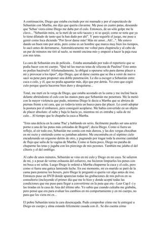 A continuación, Diego que estaba excitado por mi mamada y por el espectáculo de
Sebastián con Martha, me dijo que quería clavarme. Me puse en cuatro patas, deseando
que 'Sebas' viera cómo Diego me daba por el culo. Entonces, de un sólo golpe me la
clavo... "Sebastián mira, se la metí de un solo tacazo y ni se quejó; como se nota que ya
lo tiene dilatado de tanto que la han dado por ahí". Y para seguirle el juego, me puse a
gemir como loca diciendo "Por favor dame más! Más mi amor...Ah!...". Me estuvo
dando un buen rato por atrás, pero como es un hombre que marca muy bien los tiempos,
lo sacó antes de derramarse. Automáticamente me volteé para chupársela y al cabo de
un par de minutos me tiró al suelo, se montó encima mío y empezó a hacer la paja rusa
con mis tetas.
La cara de Sebastián era de película... Estaba anonadado por todo el repertorio que se
podía hacer con mi cuerpo. "Qué tal las nuevas tetas de silicona de Paulina? Esto antes
no podías hacérselo! Afortunadamente, la obligué a operarse sólo para darme placer a
mí y provocar a los tipos", dijo Diego, que al darse cuenta que se iba a venir de nuevo
sacó su pene para proponer una doble penetración. Le dio a escoger a Sebastián entre
cuca o culo, y él, que no podía aguantar más, dijo que por detrás. Yo creo que cogió
culo porque quería hacerme bien duro y desquitarse...
Total, me metí en la verga de Diego, que estaba acostado en la cama y me incliné hacia
delante abriéndome el culo con las manos para que Sebastián me penetrara. Me la metió
con la mayor violencia que pudo, mientras Diego le decía a Martha que se abriera de
piernas frente a mi cara, que yo todavía tenía un hueco para dar placer. Le costó adoptar
la postura por el embarazo, pero consiguió acoplarse. Me había convertido en un objeto
de placer absoluto: el sube y baja lo hacía yo, mientras mi ex entraba y salía de mi
culo... Al tiempo que le chupaba la cuca a Martha.
"Eres una delicia en la cama 'Pau' y hablando en serio, fácilmente puedes ser una actriz
porno o una de las putas más cotizadas de Bogotá", decía Diego. Como si fuera un
reflejo, al oir todo eso, Sebastián me comía con más dureza, y las dos vergas chocaban
en mi recto y sintiendo como se juntaban adentro. Me encontraba en el séptimo cielo
encadenando un orgasmo detrás de otro, y pugnando por tragar toda la enorme cantidad
de flujo que salía de la vagina de Martha. Como si fuera poco, Diego no paraba de
chuparme las tetas y jugaba con los piercings de mis pezones. También me jalaba el del
clítoris y el del ombligo.
Al cabo de unos minutos, Sebastián se vino en mi culo y Diego en mi cuca. Se salieron
de mí, y a pesar de verme exhausta del esfuerzo, me hicieron limpiarles los penes con
mi boca a mi solita. Luego Diego le ordenó a Martha chuparme la cuca y el culo, pero
como si fuera una gatica lamiendo leche. En ese momento, mi ex-marido se paró de la
cama para ponerse los boxers, pero Diego le preguntó si quería ver algo antes de irse.
Entonces puso un DVD donde aparecían todas las grabaciones de mis polvos en su
consultorio (incluyendo el primer día que me lo hizo y donde acepté todas las
condiciones que me puso para llegar a convertirme en la puta que era - Leer Cap.I -) y
las tiradas en la casa de Ana del último año. Yo sabía que cuando culeaba me grababa,
pero pensé que era para evaluar los cambios en mi comportamiento y en mi cuerpo, no
para que los viera mi ex...
El pobre Sebastián tenía la cara desencajada. Pudo comprobar cómo me le entregué a
Diego en cuerpo y alma estando felizmente casada con él.. Se dio cuenta cómo
 