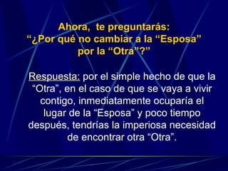 Ahora,  te preguntarás: “¿Por qué no cambiar a la “Esposa” por la “Otra”?” Respuesta:  por el simple hecho de que la “Otra”, en el caso de que se vaya a vivir contigo, inmediatamente ocuparía el lugar de la “Esposa” y poco tiempo después, tendrías la imperiosa necesidad de encontrar otra “Otra”. 