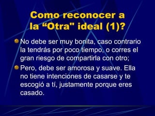 Como reconocer a la “Otra" ideal (1)? No debe ser muy bonita, caso contrario  la tendrás por poco tiempo, o corres el gran riesgo de compartirla con otro; Pero, debe ser amorosa y suave. Ella no tiene intenciones de casarse y te escogió a tí, justamente porque eres casado. 