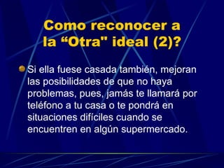 Como reconocer a la “Otra" ideal (2)? Si ella fuese casada también, mejoran las posibilidades de que no haya problemas, pues, jamás te llamará por teléfono a tu casa o te pondrá en situaciones difíciles cuando se encuentren en algún supermercado. 