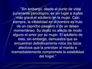 ” Sin embargo, desde el punto de vista puramente psicológico, es sin lugar a dudas más grave el adulterio en la mujer. Casi siempre, la infidelidad en el hombre es fruto de un capricho pasajero o de un deseo momentáneo. Su desliz no afecta de modo alguno el amor por su mujer. El adulterio de ésta, sin embargo, demuestra que se encuentran definitivamente rotos los lazos afectivos que la prendian al marido e irremediablemente compromete la estabilidad del hogar.” 