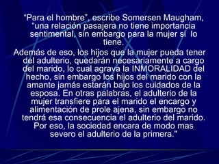 “ Para el hombre”, escribe Somersen Maugham, “una relación pasajera no tiene importancia sentimental, sin embargo para la mujer si  lo tiene. Además de eso, los hijos que la mujer pueda tener del adulterio, quedarán necesariamente a cargo del marido, lo cual agrava la INMORALIDAD del hecho, sin embargo los hijos del marido con la amante jamás estarán bajo los cuidados de la esposa. En otras palabras, el adulterio de la mujer transfiere para el marido el encargo y alimentación de prole ajena, sin embargo no tendrá esa consecuencia el adulterio del marido. Por eso, la sociedad encara de modo mas severo el adulterio de la primera." 