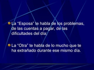 La “Esposa” te habla de los problemas, de las cuentas a pagar, de las dificultades del día; La “Otra” te habla de lo mucho que te ha extrañado durante ese mismo día. 