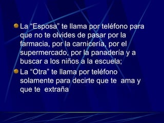 La “Esposa” te llama por teléfono para que no te olvides de pasar por la farmacia, por la carnicería, por el supermercado, por la panadería y a buscar a los niños a la escuela; La “Otra” te llama por teléfono solamente para decirte que te  ama y que te  extraña 