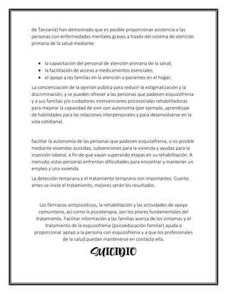 de Tanzanía) han demostrado que es posible proporcionar asistencia a las
personas con enfermedades mentales graves a través del sistema de atención
primaria de la salud mediante:
• la capacitación del personal de atención primaria de la salud;
• la facilitación de acceso a medicamentos esenciales;
• el apoyo a las familias en la atención a pacientes en el hogar;
La concienciación de la opinión pública para reducir la estigmatización y la
discriminación; y se pueden ofrecer a las personas que padecen esquizofrenia
y a sus familias y/o cuidadores intervenciones psicosociales rehabilitadoras
para mejorar la capacidad de vivir con autonomía (por ejemplo, aprendizaje
de habilidades para las relaciones interpersonales y para desenvolverse en la
vida cotidiana).
facilitar la autonomía de las personas que padecen esquizofrenia, si es posible
mediante viviendas asistidas, subvenciones para la vivienda y ayudas para la
inserción laboral, a fin de que vayan superando etapas en su rehabilitación. A
menudo, estas personas enfrentan dificultades para encontrar y mantener un
empleo y una vivienda
La detección temprana y el tratamiento temprano son importantes. Cuanto
antes se inicie el tratamiento, mejores serán los resultados.
Los fármacos antipsicóticos, la rehabilitación y las actividades de apoyo
comunitario, así como la psicoterapia, son los pilares fundamentales del
tratamiento. Facilitar información a las familias acerca de los síntomas y el
tratamiento de la esquizofrenia (psicoeducación familiar) ayuda a
proporcionar apoyo a la persona con esquizofrenia y a que los profesionales
de la salud puedan mantenerse en contacto ella.
SUICIDIO
 
