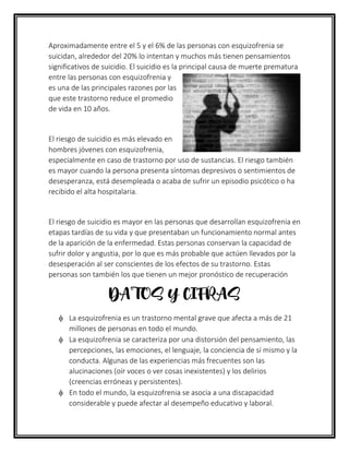 Aproximadamente entre el 5 y el 6% de las personas con esquizofrenia se
suicidan, alrededor del 20% lo intentan y muchos más tienen pensamientos
significativos de suicidio. El suicidio es la principal causa de muerte prematura
entre las personas con esquizofrenia y
es una de las principales razones por las
que este trastorno reduce el promedio
de vida en 10 años.
El riesgo de suicidio es más elevado en
hombres jóvenes con esquizofrenia,
especialmente en caso de trastorno por uso de sustancias. El riesgo también
es mayor cuando la persona presenta síntomas depresivos o sentimientos de
desesperanza, está desempleada o acaba de sufrir un episodio psicótico o ha
recibido el alta hospitalaria.
El riesgo de suicidio es mayor en las personas que desarrollan esquizofrenia en
etapas tardías de su vida y que presentaban un funcionamiento normal antes
de la aparición de la enfermedad. Estas personas conservan la capacidad de
sufrir dolor y angustia, por lo que es más probable que actúen llevados por la
desesperación al ser conscientes de los efectos de su trastorno. Estas
personas son también los que tienen un mejor pronóstico de recuperación
DATOS Y CIFRAS
 La esquizofrenia es un trastorno mental grave que afecta a más de 21
millones de personas en todo el mundo.
 La esquizofrenia se caracteriza por una distorsión del pensamiento, las
percepciones, las emociones, el lenguaje, la conciencia de sí mismo y la
conducta. Algunas de las experiencias más frecuentes son las
alucinaciones (oír voces o ver cosas inexistentes) y los delirios
(creencias erróneas y persistentes).
 En todo el mundo, la esquizofrenia se asocia a una discapacidad
considerable y puede afectar al desempeño educativo y laboral.
 