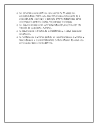 Las personas con esquizofrenia tienen entre 2 y 2,5 veces más
probabilidades de morir a una edad temprana que el conjunto de la
población. Esto se debe por lo general a enfermedades físicas, como
enfermedades cardiovasculares, metabólicas e infecciosas.
 Los esquizofrénicos suelen sufrir estigmatización, discriminación y la
violación de sus derechos humanos.
 La esquizofrenia es tratable. La farmacoterapia y el apoyo psicosocial
son eficaces.
 La facilitación de la vivienda asistida, las subvenciones para la vivienda y
las ayudas para la inserción laboral son medidas eficaces de apoyo a las
personas que padecen esquizofrenia.
 