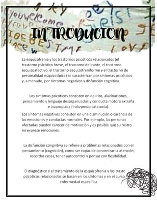 La esquizofrenia y los trastornos psicóticos relacionados (el
trastorno psicótico breve, el trastorno delirante, el trastorno
esquizoafectivo, el trastorno esquizofreniforme y el trastorno de
personalidad esquizotípica) se caracterizan por síntomas psicóticos
y, a menudo, por síntomas negativos y disfunción cognitiva.
Los síntomas psicóticos consisten en delirios, alucinaciones,
pensamiento y lenguaje desorganizados y conducta motora extraña
e inapropiada (incluyendo catatonia).
Los síntomas negativos consisten en una disminución o carencia de
las emociones y conductas normales. Por ejemplo, las personas
afectadas pueden carecer de motivación y es posible que su rostro
no exprese emociones.
La disfunción congnitiva se refiere a problemas relacionados con el
pensamiento (cognición), como ser capaz de concentrar la atención,
recordar cosas, tener autocontrol y pensar con flexibilidad.
El diagnóstico y el tratamiento de la esquizofrenia y los trastornos
psicóticos relacionados se basan en los síntomas y en el curso de la
enfermedad específica
INTRODUCION
 