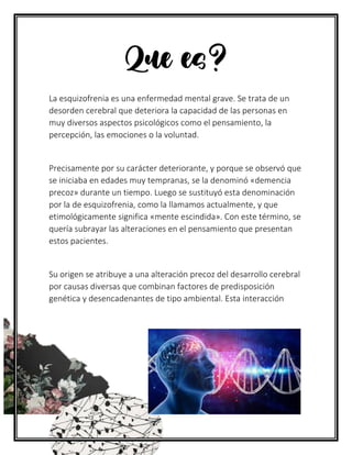Que es?
La esquizofrenia es una enfermedad mental grave. Se trata de un
desorden cerebral que deteriora la capacidad de las personas en
muy diversos aspectos psicológicos como el pensamiento, la
percepción, las emociones o la voluntad.
Precisamente por su carácter deteriorante, y porque se observó que
se iniciaba en edades muy tempranas, se la denominó «demencia
precoz» durante un tiempo. Luego se sustituyó esta denominación
por la de esquizofrenia, como la llamamos actualmente, y que
etimológicamente significa «mente escindida». Con este término, se
quería subrayar las alteraciones en el pensamiento que presentan
estos pacientes.
Su origen se atribuye a una alteración precoz del desarrollo cerebral
por causas diversas que combinan factores de predisposición
genética y desencadenantes de tipo ambiental. Esta interacción
 