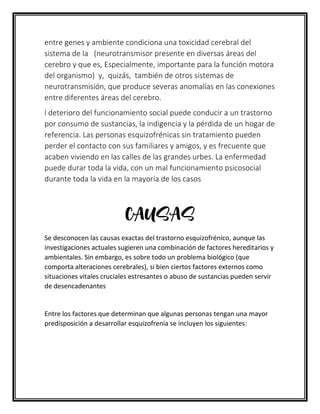 entre genes y ambiente condiciona una toxicidad cerebral del
sistema de la (neurotransmisor presente en diversas áreas del
cerebro y que es, Especialmente, importante para la función motora
del organismo) y, quizás, también de otros sistemas de
neurotransmisión, que produce severas anomalías en las conexiones
entre diferentes áreas del cerebro.
l deterioro del funcionamiento social puede conducir a un trastorno
por consumo de sustancias, la indigencia y la pérdida de un hogar de
referencia. Las personas esquizofrénicas sin tratamiento pueden
perder el contacto con sus familiares y amigos, y es frecuente que
acaben viviendo en las calles de las grandes urbes. La enfermedad
puede durar toda la vida, con un mal funcionamiento psicosocial
durante toda la vida en la mayoría de los casos
CAUSAS
Se desconocen las causas exactas del trastorno esquizofrénico, aunque las
investigaciones actuales sugieren una combinación de factores hereditarios y
ambientales. Sin embargo, es sobre todo un problema biológico (que
comporta alteraciones cerebrales), si bien ciertos factores externos como
situaciones vitales cruciales estresantes o abuso de sustancias pueden servir
de desencadenantes
Entre los factores que determinan que algunas personas tengan una mayor
predisposición a desarrollar esquizofrenia se incluyen los siguientes:
 