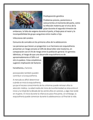 Predisposición genética
Problemas previos, posteriores o
concurrentes al momento del parto, como
la infección materna por el virus de la
gripe durante el segundo trimestre de
embarazo, la falta de oxígeno durante el parto, el bajo peso al nacer y la
incompatibilidad de grupo sanguíneo entre madre e hijo.
Infecciones del cerebro
Consumo de cannabis en los primeros años de la adolescencia
Las personas que tienen un progenitor o un hermano con esquizofrenia
presentan un riesgo cercano al 10% de desarrollar este trastorno, en
comparación con el 1% de riesgo entre la población general. En gemelos
idénticos, el riesgo de que uno desarrolle esquizofrenia es de
aproximadamente el 50% si el
otro la padece. Estas estadísticas
sugieren implicación de factores
hereditarios.Factores
psicosociales también pueden
contribuir a la esquizofrenia.
A menudo es difícil determinar
cuándo se inicia la esquizofrenia,
ya que el escaso conocimiento de los síntomas puede retrasar años la
atención médica. La edad media de inicio de la enfermedad se sitúa entre el
inicio y la mitad de la década de los veinte años en varones, y algo más tarde
en mujeres. El inicio durante la infancia es poco frecuente, sin embargo, la
esquizofrenia puede comenzar durante la adolescencia o al final de la vida.
 