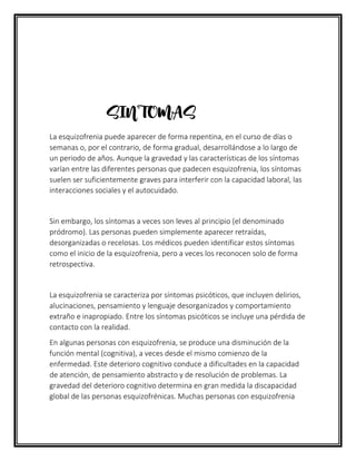 SINTOMAS
La esquizofrenia puede aparecer de forma repentina, en el curso de días o
semanas o, por el contrario, de forma gradual, desarrollándose a lo largo de
un periodo de años. Aunque la gravedad y las características de los síntomas
varían entre las diferentes personas que padecen esquizofrenia, los síntomas
suelen ser suficientemente graves para interferir con la capacidad laboral, las
interacciones sociales y el autocuidado.
Sin embargo, los síntomas a veces son leves al principio (el denominado
pródromo). Las personas pueden simplemente aparecer retraídas,
desorganizadas o recelosas. Los médicos pueden identificar estos síntomas
como el inicio de la esquizofrenia, pero a veces los reconocen solo de forma
retrospectiva.
La esquizofrenia se caracteriza por síntomas psicóticos, que incluyen delirios,
alucinaciones, pensamiento y lenguaje desorganizados y comportamiento
extraño e inapropiado. Entre los síntomas psicóticos se incluye una pérdida de
contacto con la realidad.
En algunas personas con esquizofrenia, se produce una disminución de la
función mental (cognitiva), a veces desde el mismo comienzo de la
enfermedad. Este deterioro cognitivo conduce a dificultades en la capacidad
de atención, de pensamiento abstracto y de resolución de problemas. La
gravedad del deterioro cognitivo determina en gran medida la discapacidad
global de las personas esquizofrénicas. Muchas personas con esquizofrenia
 