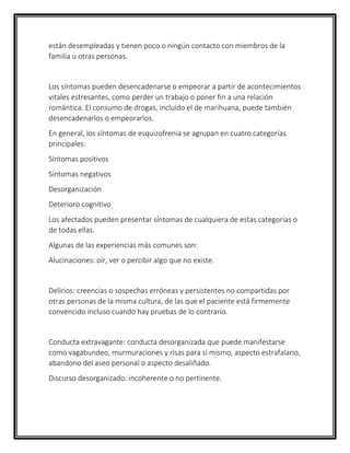 están desempleadas y tienen poco o ningún contacto con miembros de la
familia u otras personas.
Los síntomas pueden desencadenarse o empeorar a partir de acontecimientos
vitales estresantes, como perder un trabajo o poner fin a una relación
romántica. El consumo de drogas, incluido el de marihuana, puede también
desencadenarlos o empeorarlos.
En general, los síntomas de esquizofrenia se agrupan en cuatro categorías
principales:
Síntomas positivos
Síntomas negativos
Desorganización
Deterioro cognitivo
Los afectados pueden presentar síntomas de cualquiera de estas categorías o
de todas ellas.
Algunas de las experiencias más comunes son:
Alucinaciones: oír, ver o percibir algo que no existe.
Delirios: creencias o sospechas erróneas y persistentes no compartidas por
otras personas de la misma cultura, de las que el paciente está firmemente
convencido incluso cuando hay pruebas de lo contrario.
Conducta extravagante: conducta desorganizada que puede manifestarse
como vagabundeo, murmuraciones y risas para sí mismo, aspecto estrafalario,
abandono del aseo personal o aspecto desaliñado.
Discurso desorganizado: incoherente o no pertinente.
 