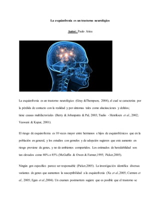 La esquizofrenia es un trastorno neurológico
Autor: Paulo Arieu
La esquizofrenia es un trastorno neurológico (Gray &Thompson, 2004), el cual se caracteriza por
la pérdida de contacto con la realidad y por síntomas tales como alucinaciones y delirios;
tiene causas multifactoriales (Berry & Jobanputra & Pal, 2003; Tuulio - Henriksen et al., 2002;
Vaswani & Kapur, 2001).
El riesgo de esquizofrenia es 10 veces mayor entre hermanos e hijos de esquizofrénicos que en la
población en general, y los estudios con gemelos y de adopción sugieren que este aumento en
riesgo proviene de genes, y no de ambientes compartidos. Los estimados de heredabilidad son
tan elevados como 80% o 85% (McGuffin & Owen & Farmer,1995; Picker,2005).
Ningún gen específico parece ser responsable (Picker,2005). La investigación identifica diversas
variantes de genes que aumentan la susceptibilidad a la esquizofrenia (Xu et al.,2005; Carmon et
al., 2005; Egan et al.,2004). Un examen postmortem sugiere que es posible que el trastorno se
 