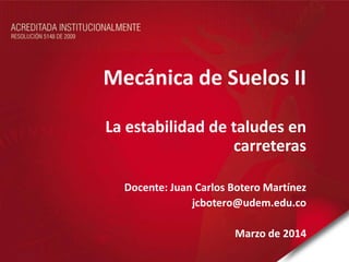 Mecánica de Suelos II
La estabilidad de taludes en
carreteras
Docente: Juan Carlos Botero Martínez
jcbotero@udem.edu.co
Marzo de 2014
 