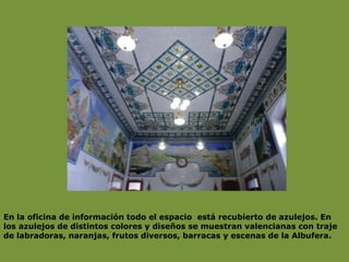 En la oficina de información todo el espacio  está recubierto de azulejos. En los azulejos de distintos colores y diseños se muestran valencianas con traje de labradoras, naranjas, frutos diversos, barracas y escenas de la Albufera. 