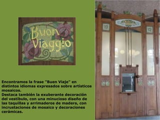 Encontramos la frase "Buen Viaje" en distintos idiomas expresados sobre artísticos mosaicos.  Destaca también la exuberante decoración del vestíbulo, con una minucioso diseño de las taquillas y arrimaderos de madera, con incrustaciones de mosaico y decoraciones cerámicas. 