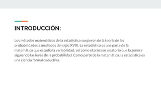 INTRODUCCIÓN:
Los métodos matemáticos de la estadística surgieron de la teoría de las
probabilidades a mediados del siglo XVIII. La estadística es una parte de la
matemática que estudia la variabilidad, así como el proceso aleatorio que la genera
siguiendo las leyes de la probabilidad. Como parte de la matemática, la estadística es
una ciencia formal deductiva.
 