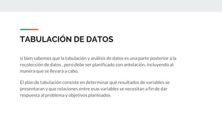TABULACIÓN DE DATOS
si bien sabemos que la tabulación y análisis de datos es una parte posterior a la
recolección de datos , pero debe ser planificado con antelación, incluyendo al
manera que se llevará a cabo.
El plan de tabulación consiste en determinar qué resultados de variables se
presentaran y que relaciones entre esas variables se necesitan a fin de dar
respuesta al problema y objetivos planteados
 